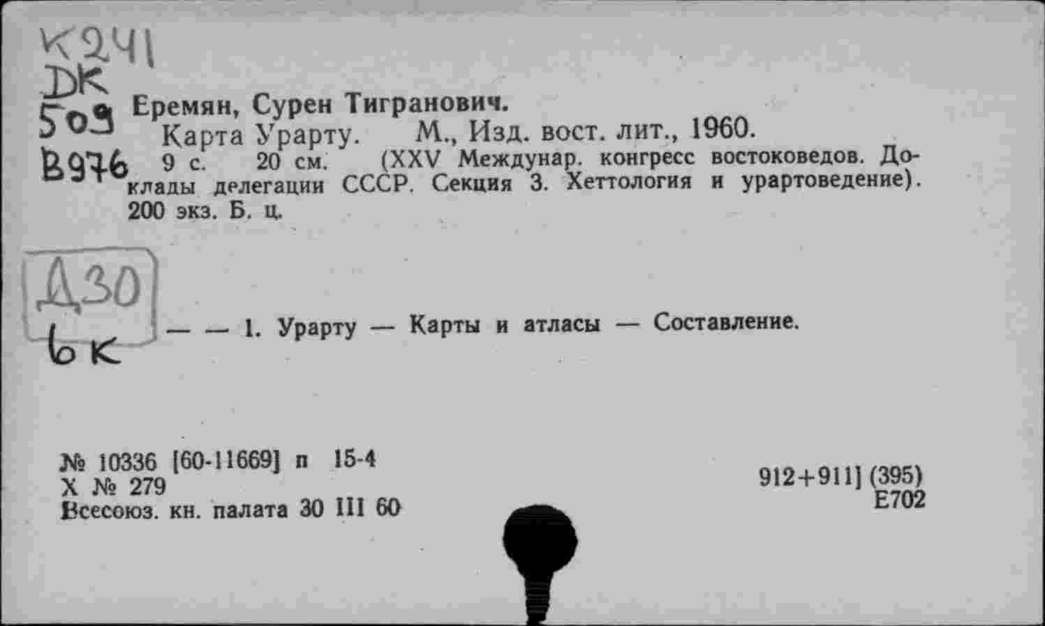 ﻿I
Т\И
Еремян, Сурен Тигранович.
>> Карта Урарту. М., Изд. вост, лит., 1960.
Ь АТЛ. 9 С 20 см. (XXV Междунар. конгресс востоковедов. До-°эт клады делегации СССР. Секция 3. Хеттология и урартоведение).
200 экз. Б. ц.
(о <
__ ___ 1. Урарту — Карты и атласы — Составление.
№ 10336 [60-11669] п 15-4
X № 279
Всесоюз. кн. палата ЗО III 60
912 + 9111(395) Е702